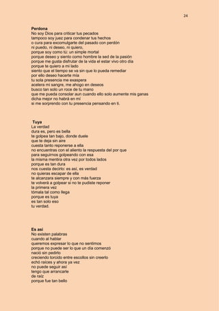 24
Perdona
No soy Dios para criticar tus pecados
tampoco soy juez para condenar tus hechos
o cura para excomulgarte del pasado con perdón
ni puedo, ni deseo, ni quiero,
porque soy como tú: un simple mortal
porque deseo y siento como hombre la sed de la pasión
porque me gusta disfrutar de la vida el estar vivo otro día
porque te quiero a mi lado
siento que el tiempo se va sin que lo pueda remediar
por ello deseo hacerte mía
tu sola presencia me exaspera
acelera mi sangre, me ahogo en deseos
busco tan solo un roce de tu mano
que me pueda consolar aun cuando ello solo aumente mis ganas
dicha mejor no habrá en mí
si me sorprendo con tu presencia pensando en ti.
Tuya
La verdad
dura es, pero es bella
te golpea tan bajo, donde duele
que te deja sin aire
cuesta tanto reponerse a ella
no encuentras con el aliento la respuesta del por que
para seguirnos golpeando con esa
la misma mentira otra vez por todos lados
porque es tan dura
nos cuesta decirlo: es así, es verdad
no quieras escapar de ella
te alcanzara siempre y con más fuerza
te volverá a golpear si no te pudiste reponer
la primera vez
tómala tal como llega
porque es tuya
es tan solo eso
tu verdad.
Es así
No existen palabras
cuando al hablar
queremos expresar lo que no sentimos
porque no puede ser lo que un día comenzó
nació sin pedirlo
creciendo torcido entre escollos sin creerlo
echó raíces y ahora ya vez
no puede seguir así
tengo que arrancarle
de raíz
porque fue tan bello
 