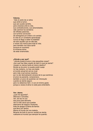 3
Valores.
Vale el canto de un alma
que sintió el amor,
que aún puede sentirle,
para crecerse ante la vida,
sus contradicciones, sus adversidades.
vale caminar los senderos
de infinitas pasiones,
con la firme convicción
de entregarse por entero a la verdad.
la vida es un constante aprendizaje
nunca se llega a saber la totalidad
de todo aquello que en ella late,
a veces nos marca para toda la vida;
pero también nos hace sentir
aunque en momento
la inmensa dicha,
de estar enamorado.
¿Dónde y por qué?
¿dónde quedó el amor a las pequeñas cosas?
¿por qué hay falso orgullo de decir lo que se siente?
¿acaso no vamos hacia el mismo destino?
donde se da amor no puede existir queja
no hay reclamo, no hay una basta
el mundo actual tal vez es cruel
pero más cruel somos nosotros,
por no dar demostración sincera de lo que sentimos
el amor es paciente, comprensivo,
también un poco de quererse ver intranquilo
cuando se siente seguro
pero no debemos herir, ni con el mínimo gesto
porque a veces el alma no está para entenderlo.
Ven átame.
¿qué me aguarda?,
silencios o tumultos.
ven, tal vez mi voz
sea poca para llamarte.
ven lo más cerca que puedas
abárcame de fuegos e ilusiones,
trata de apagar la llama de llantos
que llevo por dentro,
átame al mundo de una materia,
lléname de todo lo que en verdad se sienta,
vuélcame al mundo que siempre he querido.
 