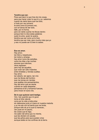 4
Tendría que ser.
Para qué decir lo que hice de mis cosas,
para que hacer creer lo que tú y yo, sabemos
cuanto de cierto tiene que fue todo,
sí todo por vez primera.
te amé como la primera vez,
con la fuerza de dar todo,
fallé, por mi forma,
pero sin darte cuenta me llevas dentro
porque bien lo dice estas palabras
quien te ame, quien te quiera,
tendría que ser como yo lo hice
tendría que ser más; pero mucho más que yo
y eso no puede ser tú bien lo sabes.
Eso es amor.
Hay amor,
tan libre y respetuoso,
tan dulce y amargo,
hay amor como las estrellas,
como los días y las noches
amores que marchan,
otros regresan.
pero hay de aquellos,
que viven tan sólo instantes
entre tinieblas y riendas sueltas.
hay amor,
tan abierto, tan ajeno, tan mío
que me llevas del hombro
que me tomas sin riendas
que asaltas mis pensamientos,
hay del amor que se siente
cuando en cada despertar,
pensamos el él y tomamos fuerzas,
para iniciar el nuevo día.
De lo que quieran seré testigo.
Ven, han querido que mi goce
tome el tinte natural,
corra por la vida a toda prisa
sin detenerse junto a ti para oír nuestra melodía
y yo me ato con la fuerza que me brota,
porque sólo sé yo lo que tú mereces...
ven pues en mi pecho,
las cosas que te digo,
me salen del alma que no miente,
que las declaro sin pautas
que las gritos para que puedan oírse
aunque estés en los confines de la tierra.
 