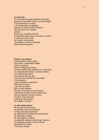 5
Lo que haré.
Por cada día que pase ensartaré mis ideas
porque me has dado fuerza y con ella imagen
si se estremece mi cuerpo
y mi pensamiento se agiganta
tratando en cada minuto de silencio
decirme para mí tu nombre
gracias,
pensar que me diste la fuerza
la inspiración para crear a mi manera y forma
y sentir que tuve la vida,
sin miedos, sin temores
que llegaron sueños e ilusiones
sentir como he querido.
Puedo y no quisiera
Puedo escribir versos tristes,
muy tristes, demasiados tristes.
tener tu ausencia,
tener la realidad que tengo,
el haber perdido todo aquello por lo que luché,
un caudal de emociones, vivencias, luchas,
mis sentimientos todos.
hoy quisiera abrir los ojos
encontrar otra realidad a la que tengo
y me pregunto.
¿qué me espera o aguarda?
interrogo mi mente,
¿qué mal he hecho?
pero no seré rebelde,
daré de mí lo bueno que aún queda
y sembraré el camino como hasta ahora
para que alguien de igual manera
recoja el fruto esperado,
la de tener alma propia,
sin maldad ni malicia.
Lo que quiero para ti
No es que me he cansado
de ejecutar el acto de escribirte
lo hago para dejar testimonio
de cada hecho y sentimiento interiorizado
de cada afán y anhelo,
de cada alegría y tristeza.
me apartaré porque a nada tengo derecho
me apartarás porque no soy lo bueno
agrandarás tu mundo,
a tu forma, manera
 