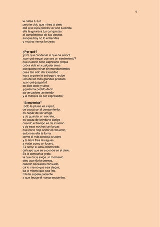 6
le darás tu luz
pero te pido que mires al cielo
allá a lo lejos podrás ver una lucecilla
ella te guiará a tus conquistas
al cumplimiento de tus deseos
aunque hoy no lo entiendas
y mucho menos lo creas
¿Por qué?
¿Por qué condenar al que da amor?
¿por qué negar que sea un sentimiento?
que cuando tiene expresión propia
cobra vida en cualquier alma
que quiera reinar sin mandamientos
pues tan sólo dar identidad
logra a quien lo entrega y recibe
uno de los más grandes premios
¿por qué juzgarlo?
se dice tanto y tanto
¿quién ha podido decir
su verdadero contenido
y la manera de ser expresado?
“Bienvenida”
Sólo la pluma es capaz,
de escuchar al pensamiento,
es capaz de ser amiga
y de guardar un secreto,
es capaz de brindarte abrigo
cuando el tiempo es de invierno
y de esas noches tan largas
que no te deja soñar el recuerdo,
entonces ella te toma
como el más costoso crucero
y te lleva tras las aguas
a viajar como un lucero.
Es como el alba enamorada,
del rayo que se esconde en el cielo.
Es la compañía grata,
la que no te exige un momento
sólo cuando la deseas,
cuando necesitas consuelo,
da lo mismo que sea alegre,
da lo mismo que sea feo.
Ella te espera paciente
a que llegue el nuevo encuentro.
 