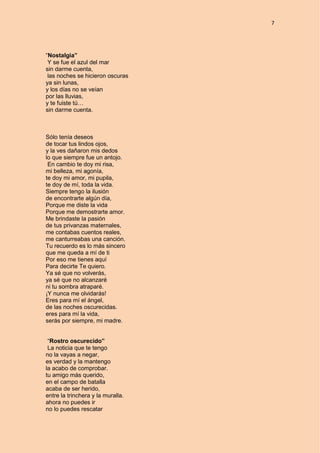 7
“Nostalgia”
Y se fue el azul del mar
sin darme cuenta,
las noches se hicieron oscuras
ya sin lunas,
y los días no se veían
por las lluvias,
y te fuiste tú…
sin darme cuenta.
Sólo tenía deseos
de tocar tus lindos ojos,
y la ves dañaron mis dedos
lo que siempre fue un antojo.
En cambio te doy mi risa,
mi belleza, mi agonía,
te doy mi amor, mi pupila,
te doy de mí, toda la vida.
Siempre tengo la ilusión
de encontrarte algún día,
Porque me diste la vida
Porque me demostrarte amor.
Me brindaste la pasión
de tus privanzas maternales,
me contabas cuentos reales,
me canturreabas una canción.
Tu recuerdo es lo más sincero
que me queda a mí de ti
Por eso me tienes aquí
Para decirte Te quiero.
Ya sé que no volverás,
ya sé que no alcanzaré
ni tu sombra atraparé.
¡Y nunca me olvidarás!
Eres para mí el ángel,
de las noches oscurecidas.
eres para mí la vida,
serás por siempre, mi madre.
“Rostro oscurecido”
La noticia que te tengo
no la vayas a negar,
es verdad y la mantengo
la acabo de comprobar.
tu amigo más querido,
en el campo de batalla
acaba de ser herido,
entre la trinchera y la muralla.
ahora no puedes ir
no lo puedes rescatar
 