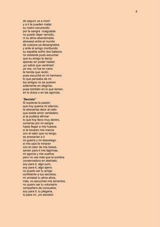 8
de seguro va a morir
y a ti te pueden matar.
su rostro oscurecido
por la sangre coagulada
no puedo dejar vencido,
ni su alma abandonada.
atravesó entre el mundo
de cuerpos ya desangrados
y ante el amigo moribundo
su espalda sufrió dos balazos.
no obstante pudo escuchar
que su amigo le decía:
apenas sin poder hablar:
¡yo sabía que vendrías!
ya ves, no fue en vano
la herida que recibí,
pues escuché en mi hermano
lo que pensaba de mí.
los amigos no se quieren
solamente en alegrías,
pues también en lo que temen,
en lo dulce o en las agonías.
“Secreto”
Si supieras la pasión
que hoy quema mi silencio,
te atreverías decir al cielo
que existe amor verdadero.
si te pudiera afirmar
lo que hoy llevo muy dentro,
correrías por mi sangre
hasta llegar a mis huesos.
si te tocaran mis manos
con el valor que no tengo,
se anexarían a ti
mi guerra y mi desosiego.
si mis ojos te miraran
con el calor de mis besos,
serían para ti mis lágrimas,
mi agonía y mis sueños.
pero no ves más que la sombra
conservadora en deshielo,
soy para ti, algo puro,
soy para ti, algo ajeno.
no puedo ser tu amigo
confidente a tus secretos,
mi amistad tu alma alivia,
más, no escuchas mis lamentos.
no quiero ser tu voluntario
compañero de consuelos,
soy para ti, tu plegaria,
tú para mí, ¡mi secreto!
 