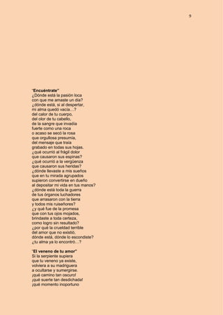 9
“Encuéntrate”
¿Dónde está la pasión loca
con que me amaste un día?
¿dónde está, si al despertar,
mi alma quedó vacía…?
del calor de tu cuerpo,
del olor de tu cabello,
de la sangre que invadía
fuerte como una roca
o acaso se secó la rosa
que orgullosa presumía,
del mensaje que traía
grabado en todas sus hojas.
¿qué ocurrió al frágil dolor
que causaron sus espinas?
¿qué ocurrió a la vergüenza
que causaron sus heridas?
¿dónde llevaste a mis sueños
que en tu mirada agrupados
supieron convertirse en dueño
al depositar mi vida en tus manos?
¿dónde está toda la guerra
de tus órganos luchadores
que arrasaron con la tierra
y todos mis ruiseñores?
¿y qué fue de la promesa
que con tus ojos mojados,
brindaste a toda certeza,
como logro sin resultado?
¿por qué la crueldad terrible
del amor que no existió,
dónde está, dónde lo escondiste?
¿tu alma ya lo encontró…?
“El veneno de tu amor”
Si la serpiente supiera
que tu veneno ya existe,
volviera a su madriguera
a ocultarse y sumergirse.
¡qué camino tan oscuro!
¡qué suerte tan desdichada!
¡qué momento inoportuno
 