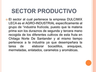 SECTOR PRODUCTIVOEl sector al cual pertenece la empresa DULCIMIX LECA es el AGRO-INDUSTRIAL específicamente al grupo de “industria frutícola, puesto que la materia prima son los duraznos de segunda y tercera mano recogida de los diferentes cultivos de esta fruta en Chitaga Norte De Santander y al mismo tiempo pertenece a la industria ya que desempeñara la tarea de  elaborar bocadillos, arequipes, mermeladas, enlatados, caramelos y aromáticas.
