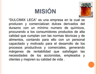 MISIÓN   “DULCIMIX LECA” es una empresa en la cual se producen y comercializan dulces derivados del durazno con un mínimo numero de químicos, procurando a los consumidores productos de alta calidad que cumplan con las normas técnicas y de alimentos, contando para ello con un personal capacitado y motivado para el desarrollo de los procesos productivos y comerciales, generando márgenes de rentabilidad que satisfagan las necesidades de los accionistas, empleados y clientes y mejoren su calidad de vida .