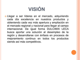 VISIÓNLlegar a ser líderes en el mercado, adquiriendo cada día excelencia en nuestros productos y obteniendo cada vez más apertura y ampliación en el mercado regional y nacional para llegar al campo internacional. De igual forma DULCIMIX LECA busca aportar una solución al desempleo de la región y desarrollarse con énfasis en procesos de mejoramiento continuo en todos los productos siendo así más competitivos.