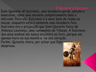 D.Quixote e DulcineiaDom Quixote vê Dulcineia, uma lavadeira gorda, peluda e masculina, como uma donzela completamente bela e delicada. Para ele, Dulcineia é a mais bela de todas as moças, enquanto esta é somente uma lavadeira feia. Dulcineia era a projecção que Dom Quixote fazia de Aldonça Lourenço, uma campesina de Toboso. A Dulcineia dos seus sonhos ele nunca encontra no livro, porque ela apenas mora nasua mente e no seu coração. Porém, Quixote chora, por achar que Dulcineia o despreza.
