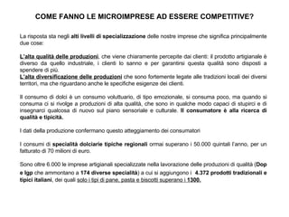 COME FANNO LE MICROIMPRESE AD ESSERE COMPETITIVE? La risposta sta negli  alti livelli di specializzazione  delle nostre imprese che significa principalmente due cose: L’alta qualità delle produzioni , che viene chiaramente percepite dai clienti: il prodotto artigianale è diverso da quello industriale, i clienti lo sanno e per garantirsi questa qualità sono disposti a spendere di più. L’alta diversificazione delle produzioni  che sono fortemente legate alle tradizioni locali dei diversi territori, ma che riguardano anche le specifiche esigenze dei clienti. Il consumo di dolci è un consumo voluttuario, di tipo emozionale, si consuma poco, ma quando si consuma ci si rivolge a produzioni di alta qualità, che sono in qualche modo capaci di stupirci e di insegnarci qualcosa di nuovo sul piano sensoriale e culturale.  Il consumatore è alla ricerca di qualità e tipicità. I dati della produzione confermano questo atteggiamento dei consumatori I consumi di  specialità dolciarie tipiche regionali  ormai superano i 50.000 quintali l’anno, per un fatturato di 70 milioni di euro. Sono oltre 6.000 le imprese artigianali specializzate nella lavorazione delle produzioni di qualità ( Dop e Igp  che ammontano a  174 diverse specialità ) a cui si aggiungono i  4.372 prodotti tradizionali e tipici italiani , dei quali  solo i tipi di pane, pasta e biscotti superano i  1300. 