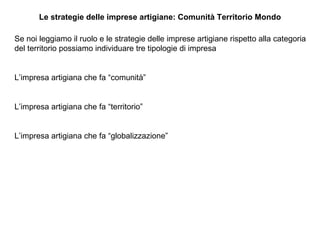 Le strategie delle imprese artigiane: Comunità Territorio Mondo Se noi leggiamo il ruolo e le strategie delle imprese artigiane rispetto alla categoria del territorio possiamo individuare tre tipologie di impresa L’impresa artigiana che fa “comunità” L’impresa artigiana che fa “territorio” L’impresa artigiana che fa “globalizzazione”  