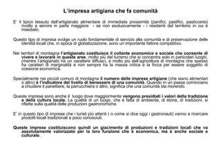 L’impresa artigiana che fa comunità E’ il tipico tessuto dell’artigianato alimentare di immediata prossimità (panifici, pastifici, pasticcerie) rivolto a servire in parte maggiore  - se non esclusivamente - i residenti del territorio in cui è insediato. Questo tipo di impresa svolge un ruolo fondamentale di servizio alla comunità e di preservazione delle identità locali che, in epoca di globalizzazione, sono un importante fattore competitivo. Nei territori di montagna  l’artigianato costituisce il collante economico e sociale che consente di vivere e lavorare in queste aree , molto più del turismo che si concentra solo in particolari luoghi, (mentre l’artigianato ha un carattere diffuso), e molto più dell’agricoltura di montagna che spesso ha caratteri di marginalità e non sempre ha la massa critica e la forza per essere soggetto di coesione economica. Specialmente nei piccoli comuni di montagna  il numero delle imprese artigiane  (che siano alimentari o altro)  è l’indicatore del livello di benessere di una comunità . Quando in un paese cominciano a chiudere il panettiere, la parrucchiera o altro, significa che una comunità sta morendo.  Queste imprese sono anche il  luogo dove maggiormente  vengono presidiati i valori della tradizione e della cultura locale.  La qualità di un luogo, che è fatta di ambiente, di storia, di tradizioni, si riflette sulla qualità delle produzioni gastronomiche.  E’ in questo tipo di imprese che i turisti più attenti ( o come si dice oggi i gastronauti) vanno a ricercare prodotti locali tradizionali e poco conosciuti. Queste imprese costituiscono quindi un giacimento di produzioni e tradizioni locali che va assolutamente valorizzato per la loro funzione che è economica, ma è anche sociale e culturale. 