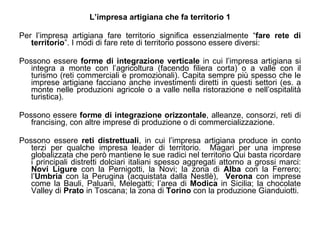 L’impresa artigiana che fa territorio 1 Per l’impresa artigiana fare territorio significa essenzialmente “ fare rete di territorio ”. I modi di fare rete di territorio possono essere diversi: Possono essere  forme di integrazione verticale  in cui l’impresa artigiana si integra a monte con l’agricoltura (facendo filiera corta) o a valle con il turismo (reti commerciali e promozionali). Capita sempre più spesso che le imprese artigiane facciano anche investimenti diretti in questi settori (es. a monte nelle produzioni agricole o a valle nella ristorazione e nell’ospitalità turistica). Possono essere  forme di integrazione orizzontale , alleanze, consorzi, reti di francising, con altre imprese di produzione o di commercializzazione. Possono essere  reti distrettuali , in cui l’impresa artigiana produce in conto terzi per qualche impresa leader di territorio.  Magari per una imprese globalizzata che però mantiene le sue radici nel territorio Qui basta ricordare i principali distretti dolciari italiani spesso aggregati attorno a grossi marci:  Novi Ligure  con la Pernigotti, la Novi; la zona di  Alba  con la Ferrero; l’ Umbria  con la Perugina (acquistata dalla Nestlè),  Verona  con imprese come la Bauli, Paluani, Melegatti; l’area di  Modica  in Sicilia; la chocolate Valley di  Prato  in Toscana; la zona di  Torino  con la produzione Gianduiotti. 