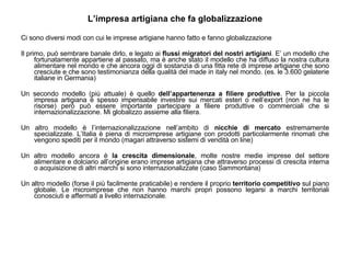 L’impresa artigiana che fa globalizzazione Ci sono diversi modi con cui le imprese artigiane hanno fatto e fanno globalizzazione Il primo, può sembrare banale dirlo, e legato ai  flussi migratori del nostri artigiani . E’ un modello che fortunatamente appartiene al passato, ma è anche stato il modello che ha diffuso la nostra cultura alimentare nel mondo e che ancora oggi di sostanzia di una fitta rete di imprese artigiane che sono cresciute e che sono testimonianza della qualità del made in italy nel mondo. (es. le 3.600 gelaterie italiane in Germania) Un secondo modello (più attuale) è quello  dell’appartenenza a filiere produttive . Per la piccola impresa artigiana è spesso impensabile investire sui mercati esteri o nell’export (non ne ha le risorse) però può essere importante partecipare a filiere produttive o commerciali che si internazionalizzazione. Mi globalizzo assieme alla filiera. Un altro modello è l’internazionalizzazione nell’ambito di  nicchie di mercato  estremamente specializzate. L’Italia è piena di microimprese artigiane con prodotti particolarmente rinomati che vengono spediti per il mondo (magari attraverso sistemi di vendità on line) Un altro modello ancora è  la crescita dimensionale , molte nostre medie imprese del settore alimentare e dolciario all’origine erano imprese artigiana che attraverso processi di crescita interna o acquisizione di altri marchi si sono internazionalizzate (caso Sammontana) Un altro modello (forse il più facilmente praticabile) e rendere il proprio  territorio competitivo  sul piano globale. Le microimprese che non hanno marchi propri possono legarsi a marchi territoriali conosciuti e affermati a livello internazionale. 