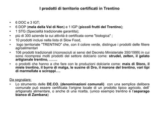 I prodotti di territorio certificati in Trentino 6 DOC e 3 IGT;  6 DOP ( mela della Val di Non ) e 1 IGP ( piccoli frutti del Trentino );  1 STG (Specialità tradizionale garantita);  più di 300 aziende la cui attività è certificata come "biologica" ;  10 prodotti inclusi nella lista di Slow Food,  logo territoriale "TRENTINO" che, con il colore verde, distingue i prodotti delle filiere agroalimentari 106 prodotti tradizionali (riconosciuti ai sensi del Decreto Ministeriale 350/1999) in cui sono ricompresi molti prodotti del settore dolciario come:  strudel, zelten, il gelato artigianale trentino, ……. o prodotti che hanno a che fare con le produzioni dolciarie come:  mais di Storo, il miele trentino, il burro di malga, le susine di Dro, il marone del trentino, vari tipi di marmellate e sciroppi…. Da segnalare: Lo strumento delle  DE.CO. (denominazioni comunali)  con una semplice delibera comunale può essere certificata l’origine locale di un prodotto tipico agricolo, dell’ artigianato alimentare, o anche di una ricetta. (unico esempio trentino è l’ asparago bianco di Zambana ) 