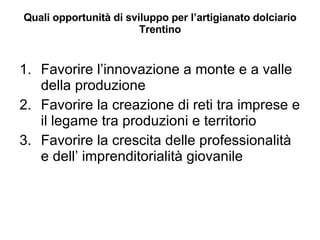 Quali opportunità di sviluppo per l’artigianato dolciario Trentino Favorire l’innovazione a monte e a valle della produzione Favorire la creazione di reti tra imprese e il legame tra produzioni e territorio Favorire la crescita delle professionalità e dell’ imprenditorialità giovanile 