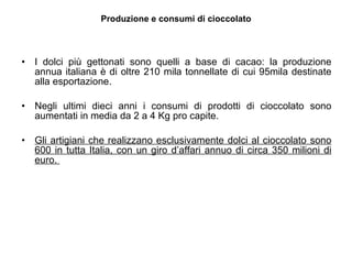 Produzione e consumi di cioccolato I dolci più gettonati sono quelli a base di cacao: la produzione annua italiana è di oltre 210 mila tonnellate di cui 95mila destinate alla esportazione.  Negli ultimi dieci anni i consumi di prodotti di cioccolato sono aumentati in media da 2 a 4 Kg pro capite. Gli artigiani che realizzano esclusivamente dolci al cioccolato sono 600 in tutta Italia, con un giro d’affari annuo di circa 350 milioni di euro.  
