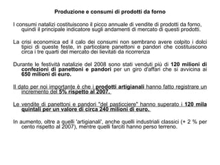 Produzione e consumi di prodotti da forno I consumi natalizi costituiscono il picco annuale di vendite di prodotti da forno, quindi il principale indicatore sugli andamenti di mercato di questi prodotti. La crisi economica ed il calo dei consumi non sembrano avere colpito i dolci tipici di queste feste, in particolare panettoni e pandori che costituiscono circa i tre quarti del mercato dei lievitati da ricorrenza  Durante le festività natalizie del 2008 sono stati venduti più di  120 milioni di confezioni di panettoni e pandori  per un giro d'affari che si avvicina ai  650 milioni di euro.   Il dato per noi importante è che i  prodotti artigianali  hanno fatto registrare un incremento del  5% rispetto al 2007.  Le vendite di panettoni e pandori "del pasticciere" hanno superato i  120 mila quintali per un valore di circa 240 milioni di euro.  In aumento, oltre a quelli 'artigianali', anche quelli industriali classici (+ 2 % per cento rispetto al 2007), mentre quelli farciti hanno perso terreno.  