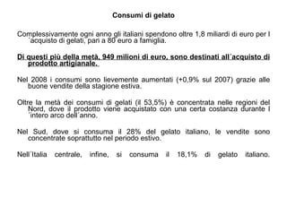 Consumi di gelato Complessivamente ogni anno gli italiani spendono oltre 1,8 miliardi di euro per l´acquisto di gelati, pari a 80 euro a famiglia.  Di questi più della metà, 949 milioni di euro, sono destinati all´acquisto di prodotto artigianale.   Nel 2008 i consumi sono lievemente aumentati (+0,9% sul 2007) grazie alle buone vendite della stagione estiva.  Oltre la metà dei consumi di gelati (il 53,5%) è concentrata nelle regioni del Nord, dove il prodotto viene acquistato con una certa costanza durante l´intero arco dell´anno.  Nel Sud, dove si consuma il 28% del gelato italiano, le vendite sono concentrate soprattutto nel periodo estivo.  Nell´Italia centrale, infine, si consuma il 18,1% di gelato italiano. 