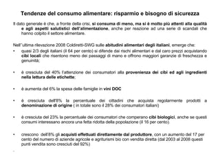 Tendenze del consumo alimentare: risparmio e bisogno di sicurezza Il dato generale è che, a fronte della crisi,  si consuma di meno, ma si è molto più attenti alla qualità e agli aspetti salutistici dell’alimentazione , anche per reazione ad una serie di scandali che hanno colpito il settore alimentare. Nell’’ultima rilevazione 2008 Coldiretti-SWG sulle  abitudini alimentari degli italiani , emerge che: quasi 2/3 degli italiani (il 64 per cento) si difende dai rischi alimentari e dal caro prezzi acquistando  cibi locali  che risentono meno dei passaggi di mano e offrono maggiori garanzie di freschezza e genuinità; è cresciuta del 40% l’attenzione dei consumatori alla  provenienza dei cibi ed agli ingredienti nella lettura delle etichette ; è aumenta del 6% la spesa delle famiglie in  vini DOC   è cresciuta dell'8% la percentuale dei cittadini che acquista regolarmente prodotti a  denominazione di origine  ( in totale sono il 28% dei consumatori italiani)  è cresciuta del 23% la percentuale dei consumatori che comperano  cibi biologici , anche se questi consumi interessano ancora una fetta ridotta della popolazione (il 16 per cento). crescono  dell’8% gli  acquisti effettuati direttamente dal produttore , con un aumento del 17 per cento del numero di aziende agricole e agriturismi bio con vendita diretta (dal 2003 al 2008 questi punti vendita sono cresciuti del 92%) .  