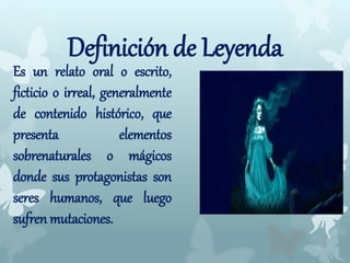Definición de Leyenda
Es un relato oral o escrito,
ficticio o irreal, generalmente
de contenido histórico, que
presenta elementos
sobrenaturales o mágicos
donde sus protagonistas son
seres humanos, que luego
sufren mutaciones.
 