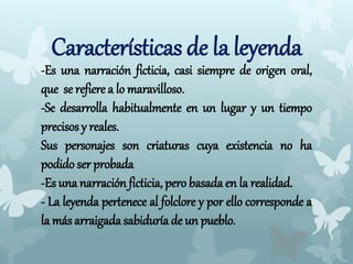 Características de la leyenda
-Es una narración ficticia, casi siempre de origen oral,
que se refiere a lo maravilloso.
-Se desarrolla habitualmente en un lugar y un tiempo
precisos y reales.
Sus personajes son criaturas cuya existencia no ha
podido ser probada
-Es una narración ficticia, pero basada en la realidad.
- La leyenda pertenece al folclore y por ello corresponde a
la más arraigada sabiduría de un pueblo.
 