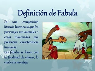Definición de Fabula
Es una composición
literaria breve en la que los
personajes son animales o
cosas inanimadas que
presentan características
humanas.
Las fábulas se hacen con
la finalidad de educar, lo
cual es la moraleja.
 