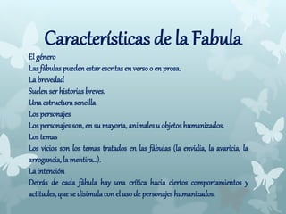 Características de la Fabula
El género
Las fábulas puedenestar escritas en verso o en prosa.
La brevedad
Suelen ser historias breves.
Una estructurasencilla
Los personajes
Los personajesson, en su mayoría, animales u objetos humanizados.
Los temas
Los vicios son los temas tratados en las fábulas (la envidia, la avaricia, la
arrogancia, la mentira…).
La intención
Detrás de cada fábula hay una crítica hacia ciertos comportamientos y
actitudes, que se disimulacon el uso de personajes humanizados.
 