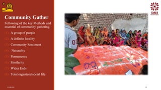 Community Gather
Following of the key Methods and
essential of community gathering.
(1) A group of people
(2) A definite locality
(3) Community Sentiment
(4) Naturality
(5) Permanence
(6) Similarity
(7) Wider Ends
(8) Total organized social life
21-08-2021 10
 