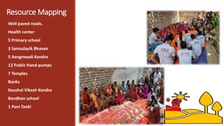 Resource Mapping
•Well paved roads.
•Health center
•5 Primary school
•3 Samudayik Bhavan
•5 Aangnwadi Kendra
•12 Public Hand-pumps
•7 Temples
•Banks
•Kaushal Vikash Kendra
•Bandhan school
•1 Pani Tanki
 