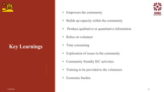 Key Learnings
• Empowers the community
• Builds up capacity within the community
• Produce qualitative or quantitative information
• Relies on volunteer
• Time consuming
• Exploration of issues in the community
• Community friendly IEC activities
• Training to be provided to the volunteers
• Economic burden
.
21-08-2021 16
 