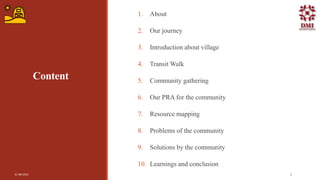 Content
1. About
2. Our journey
3. Introduction about village
4. Transit Walk
5. Community gathering
6. Our PRA for the community
7. Resource mapping
8. Problems of the community
9. Solutions by the community
10. Learnings and conclusion
21-08-2021 2
 