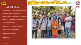 About PLA
• Participatory Learning and Action
is an approach employed by
development practitioner to enable
effective interaction and planning
with communities
• Describes a growing family of
approaches and methods
• Principles of PLA:-
• PRA Tools
21-08-2021 3
 