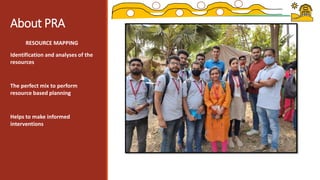 About PRA
RESOURCE MAPPING
Identification and analyses of the
resources
The perfect mix to perform
resource based planning
Helps to make informed
interventions
 