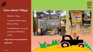 Intro about Village
• Bhadsara village
• Located in Dulhin Bazar
Block of Patna
• Lala Bhadasara is the gram
panchayat of Bhadsara
village.
Importance of participatory
approach
21-08-2021 7
 