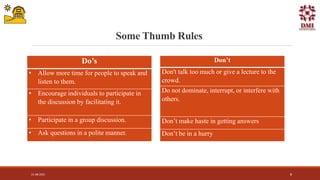 Some Thumb Rules
Do’s
• Allow more time for people to speak and
listen to them.
• Encourage individuals to participate in
the discussion by facilitating it.
• Participate in a group discussion.
• Ask questions in a polite manner.
Don’t
Don't talk too much or give a lecture to the
crowd.
Do not dominate, interrupt, or interfere with
others.
Don’t make haste in getting answers
Don’t be in a hurry
21-08-2021 8
 