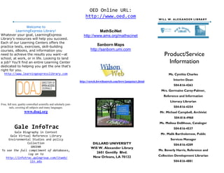 OED Online URL:
                                                                         http://www.oed.com                             WI L L W. A LE X A N D E R LI B RA R Y


                 Welcome to
          LearningExpress Library!                                               MathSciNet
Whatever your goal, LearningExpress                                     http://www.ams.org/mathscinet
Library's resources will help you succeed.
Each of our Learning Centers offers the
practice tests, exercises, skill-building
                                                                                 Sanborn Maps
courses, eBooks, and information you                                         http://sanborn.umi.com
need to achieve the results you want—at                                                                                     Product/Service
school, at work, or in life. Looking to land
a job? You'll find an entire Learning Center                                                                                  Information
dedicated to helping you get the one that's
right for you.
   http://www.learningexpresslibrary.com                                                                                       Ms. Cynthia Charles

                                                                     http://vnweb.hwwilsonweb.com/hww/jumpstart.jhtml
                                                                                                                                   Interim Dean
                                                                                                                                   504-816-4263
                                                                                                                          Mrs. Germaine Carey-Palmer,
                                                                                                                           Reference and Information
                                                                                                                                 Literacy Librarian
Free, full text, quality controlled scientific and scholarly jour-
       nals, covering all subjects and many languages.                                                                             504-816-4254
                     www.doaj.org                                                                                        Mr. Michael Campbell, Archivist
                                                                                                                                    504-816-4960
                                                                                                                        Ms. Melissa Dellihoue, Cataloger
            Gale InfoTrac                                                                                                          504-816-4537
         Gale Biography in Context
                                                                                                                         Mr. Malik Bartholomew, Public
      Gale Virtual Reference Library
     Environmental Studies and policy                                                                                            Services Manager
                 Collection                                                   DILLARD UNIVERSITY                                   504-816-4209
                   GREENR                                                    Will W. Alexander Library
To see the full compliment of databases,                                                                                Ms. Beverly Harris, Reference and
                 log on to                                                      2601 Gentilly Blvd.
                                                                              New Orleans, LA 70122                     Collection Development Librarian
   http://infotrac.galegroup.com/itweb/
                   lln_adu                                                                                                         504-816-4881
 
