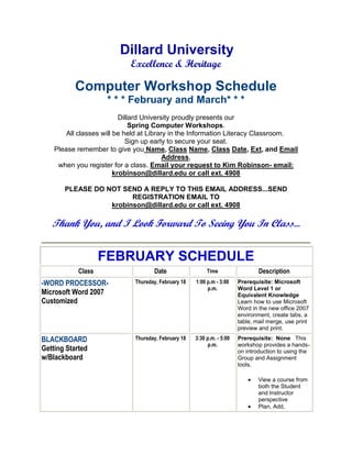 Dillard University
                            Excellence & Heritage

          Computer Workshop Schedule
                     * * * February and March* * *
                           Dillard University proudly presents our
                               Spring Computer Workshops.
        All classes will be held at Library in the Information Literacy Classroom.
                             Sign up early to secure your seat.
    Please remember to give you Name, Class Name, Class Date, Ext, and Email
                                          Address,
     when you register for a class. Email your request to Kim Robinson- email:
                         krobinson@dillard.edu or call ext. 4908

       PLEASE DO NOT SEND A REPLY TO THIS EMAIL ADDRESS...SEND
                        REGISTRATION EMAIL TO
                  krobinson@dillard.edu or call ext. 4908

   Thank You, and I Look Forward To Seeing You In Class...


                    FEBRUARY SCHEDULE
            Class                   Date                  Time                  Description
-WORD PROCESSOR-             Thursday, February 18   1:00 p.m - 3:00    Prerequisite: Microsoft
                                                          p.m.          Word Level 1 or
Microsoft Word 2007                                                     Equivalent Knowledge
Customized                                                              Learn how to use Microsoft
                                                                        Word in the new office 2007
                                                                        environment, create tabs, a
                                                                        table, mail merge, use print
                                                                        preview and print.

BLACKBOARD                   Thursday, February 18   3:30 p.m. - 5:00   Prerequisite: None This
                                                           p.m.         workshop provides a hands-
Getting Started                                                         on introduction to using the
w/Blackboard                                                            Group and Assignment
                                                                        tools.

                                                                                View a course from
                                                                                both the Student
                                                                                and Instructor
                                                                                perspective
                                                                                Plan, Add,
 