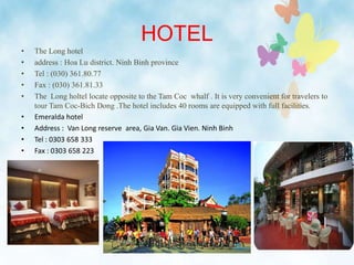 HOTEL
• The Long hotel
• address : Hoa Lu district. Ninh Binh province
• Tel : (030) 361.80.77
• Fax : (030) 361.81.33
• The Long holtel locate opposite to the Tam Coc whalf . It is very convenient for travelers to
tour Tam Coc-Bich Dong .The hotel includes 40 rooms are equipped with full facilities.
• Emeralda hotel
• Address : Van Long reserve area, Gia Van. Gia Vien. Ninh Binh
• Tel : 0303 658 333
• Fax : 0303 658 223
 