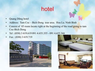 hotel
• Quang Dũng hotel
• Address: Tam Coc – Bich Đong tour area. Hoa Lu. Ninh Binh
• Consist of 85 room locate right at the beginning of the road going to tam
Coc-Bich Dong
• Tel : (030) 3 619.619 091 4.655.355 - 091 4.655.366
• Fax : (030) 3 619.719
 