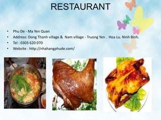RESTAURANT
• Phu De - Ma Yen Quan
• Address: Dong Thanh village & Nam village - Truong Yen . Hoa Lu. Ninh Binh.
• Tel : 0303 620 070
• Website : http://nhahangphude.com/
 