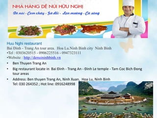 Huu Nghi restaurant
Bai Đinh - Trang An tour area. Hoa Lu.Ninh Binh city Ninh Binh
•Tel : 0303620515 - 0906225516 - 0947323111
•Website : http://denuininhbinh.vn
• Ben Thuyen Trang An
• Big restaurant locate in Bai Đinh - Trang An - Đinh Le temple - Tam Coc Bich Đong
tour areas
• Address: Ben thuyen Trang An, Ninh Xuan, Hoa Lu, Ninh Binh
Tel: 030 264352 ; Hot line: 0916248998
 