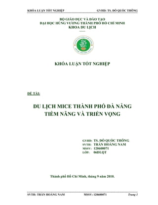 KHÓA LUẬN TỐT NGHIỆP GVHD: TS. ĐỖ QUỐC THÔNG
SVTH: TRẦN HOÀNG NAM MSSV: 120600071 Trang 1
BỘ GIÁO DỤC VÀ ĐÀO TẠO
ĐẠI HỌC HÙNG VƯƠNG THÀNH PHỐ HỒ CHÍ MINH
KHOA DU LỊCH
------
KHÓA LUẬN TỐT NGHIỆP
ĐỀ TÀI:
DU LỊCH MICE THÀNH PHỐ ĐÀ NẴNG
TIỀM NĂNG VÀ TRIỂN VỌNG
GVHD: TS. ĐỖ QUỐC THÔNG
SVTH: TRẦN HOÀNG NAM
MSSV: 120600071
LỚP: 06DLQT
Thành phố Hồ Chí Minh, tháng 9 năm 2010.
 