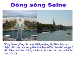 Sông Seine giống như một dải lụa trắng lấp lánh ánh bạc,
chậm rãi chảy qua trung tâm thành phố.Dọc theo bờ sông có
rất nhiều danh lam thắng cảnh và các kiến trúc trứ danh của
mọi thời đại
 