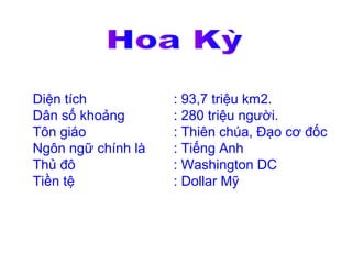 Diện tích           : 93,7 triệu km2.
Dân số khoảng       : 280 triệu người.
Tôn giáo            : Thiên chúa, Đạo cơ đốc
Ngôn ngữ chính là   : Tiếng Anh
Thủ đô              : Washington DC
Tiền tệ             : Dollar Mỹ
 