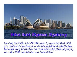 Là công trình kiến trúc độc đáo và là kỳ quan thứ 8 của thế
giới. Không chỉ là công trình văn hóa nghệ thuật của Sydney
Mà quan trọng hơn là linh hồn của thành phố.Được xây dựng
vào năm 1959 sau 14 năm mới hoàn thành.
 