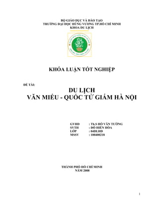 1
BỘ GIÁO DỤC VÀ ĐÀO TẠO
TRƯỜNG ĐẠI HỌC HÙNG VƯƠNG TP.HỒ CHÍ MINH
KHOA DU LỊCH
KHÓA LUẬN TỐT NGHIỆP
ĐỀ TÀI:
DU LỊCH
VĂN MIẾU - QUỐC TỬ GIÁM HÀ NỘI
GVHD : Th.S HỒ VĂN TƯỜNG
SVTH : ĐỖ HIỀN HÒA
LỚP : 04DLHD
MSSV : 100400218
THÀNH PHỐ HỒ CHÍ MINH
NĂM 2008
 