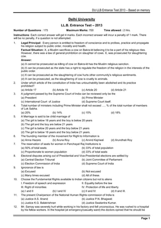 DU LLB Entrance Test 2013 – Based on memory

Delhi University
LL.B. Entrance Test – 2013
Number of Questions : 175

Maximum Marks: 700

Time allowed : 2 Hrs.

Instructions: Each correct answer will get 4 marks. Each incorrect answer will incur a penalty of 1 mark. There
will be no penalty, if a question is not attempted.
1.

2.

3.

4.

5.

6.
7.

8.

9.

10.

11.

12.

Legal Principal: Every person is entitled to freedom of conscience and to profess, practice and propagate
his religion subject to public order, morality and health.
Factual Situation: X, a Muslim sacrifices a cow on Bakra-ld believing it to be a part of his religious rites.
However, there was a law of general prohibition on slaughter of cows. X, was prosecuted for slaughtering
cow.
Answer:
(a) X cannot be prosecuted as killing of cow on Bakra-ld has the Muslim religious sanction.
(b) X can be prosecuted as the state has a right to regulate the freedom of the religion in the interests of the
public order.
(c) X can be prosecuted as the slaughtering of cow hurts other community's religious sentiments.
(d) X can be prosecuted, as the slaughtering of cow is cruelty to animals.
Under which article of the constitution of India has untouchability been abolished and its practice
prohibited?
(a) Article 17
(b) Article 19
(c) Article 20
(d) Article 21
A judgment passed by the Supreme Court of India can be reviewed only be the
(a) President
(b) Prime Minister
(c) International Court of Justice
(d) Supreme Court itself.
Total number of ministers including Prime Minister shall not exceed ..... % of the total number of members
of Lok Sabha.
(a) 20%
(b) 14%
(c) 15%
(d) 18%
A Marriage is said to be child marriage of
(a) The girl is below 18 years and the boy is below 20 years
(b) The girl and the boy are below 21 years
(c) The girl is below 20 years and the boy below 21 years
(d) The girl is below 18 years and the boy below 21 years.
The founding member of the movement for Right to Information is
(a) Anna Hazare
(b) Aruna Roy
(c) Arvind Kejriwal
(d) Arundhati Roy
The reservation of seats for women in Panchayat Raj Institutions is
(a) 50% of total seats
(b) 33% of total population
(c) Proportionate to women population
(d) 33% of total seats
Electoral disputes arising out of Presidential and Vice-Presidential elections are settled by
(a) Central Election Tribunal
(b) Joint Committee of Parliament
(c) Election Commission of India
(d) Supreme Court of India
Ignorance of law is
(a) Excused
(b) Not excused
(c) Many times excused
(d) All of these.
Choose the Fundamental Rights available to Indian citizens but not to aliens
I. Freedom of speech and expression
II. Equality before the law
III. Right of minorities
IV. Protection of life and liberty
(a) I and II
(b) I and IV
(c) II and IV
(d) II and III.
The present Chairperson of the National Human Rights commission of India is
(a) Justice A.S. Anand
(b) Justice P.N. Bhagwati
(c) Justice K.G. Balakrishnan
(d) Justice Swatantra Kumar.
Mr. Samay was severely hurt while working in his factory and fell unconscious. He was rushed to a hospital
by his fellow workers. In the hospital (at emergency/casualty ward) the doctors opined that he should be
Page 1

 