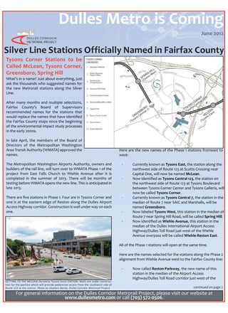 Dulles Metro is Coming
                                                                                                                                           June 2012


Silver Line Stations Officially Named in Fairfax County
Tysons Corner Stations to be
Called McLean, Tysons Corner,
Greensboro, Spring Hill
What’s in a name? Just about everything, just
ask the thousands who suggested names for
the new Metrorail stations along the Silver
Line.

After many months and multiple selections,
Fairfax County’s Board of Supervisors
recommended names for the stations that
would replace the names that have identiﬁed
the Fairfax County stops since the beginning
of the environmental impact study processes
in the early 2000s.

In late April, the members of the Board of
Directors of the Metropolitan Washington
Area Transit Authority (WMATA) approved the                                             Here are the new names of the Phase 1 stations fromeast to
names.                                                                                  west:

The Metropolitan Washington Airports Authority, owners and                               ·      Currently known as Tysons East, the station along the
builders of the rail line, will turn over to WMATA Phase 1 of the                               northwest side of Route 123 at Scotts Crossing near
project from East Falls Church to Wiehle Avenue after it is                                     Capital One, will now be named McLean.
completed in the summer of 2013. There will be months of                                 ·      Now identiﬁed as Tysons Central 123, the station on
testing before WMATA opens the new line. This is anticipated in                                 the northwest side of Route 123 at Tysons Boulevard
late 2013.                                                                                      between Tysons Corner Center and Tysons Galleria, will
                                                                                                now be called Tysons Corner.
There are ﬁve stations in Phase 1. Four are in Tysons Corner and                         ·      Currently known as Tysons Central 7, the station in the
one is at the eastern edge of Reston along the Dulles Airport                                   median of Route 7 near SAIC and Marshalls, will be
Access Highway corridor. Construction is well under way on each                                 named Greensboro.
one.                                                                                     ·      Now labeled Tysons West, this station in the median of
                                                                                                Route 7 near Spring Hill Road, will be called Spring Hill.
                                                                                         ·      Now identiﬁed as Wiehle Avenue, this station in the
                                                                                                median of the Dulles International Airport Access
                                                                                                Highway/Dulles Toll Road just west of the Wiehle
                                                                                                Avenue overpass will be called Wiehle-Reston East.

                                                                                        All of the Phase 1 stations will open at the same time.

                                                                                        Here are the names selected for the stations along the Phase 2
                                                                                        alignment from Wiehle Avenue west to the Fairfax County line:

                                                                                         ·      Now called Reston Parkway, the new name of this
                                                                                                station in the median of the Airport Access
                                                                                                Highway/Dulles Toll Road corridor just west of the
GETTING TO THE MCLEAN (formerly Tysons East) STATION: Walls are under construc-
tion for the pavilion which will provide pedestrian access from the southwest side of
Route 123 to the station. Photo by Stephen Barna, Dulles Corridor Metrorail Project                                                   continued on page 2
        For general information on the Dulles Corridor Metrorail Project, please visit our website at
                              www.dullesmetro.com or call (703) 572-0506.
 