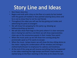 • Non-linear story line
• Begins and ends with a boy on the floor at a party he has hosted
with the guests all masked or face painted wearing fancy dress and
he is not to show they’re not his real friends
• Throughout the video you will see the boy giving out invites and
advertising his party to strangers
• We will show him prepping for the party e.g. blowing up
balloons/putting up banners
• We will also show flash bags to the party where it is clear everyone
else is having fun and he is not (here we will show expressionless
close ups on the anonymous guests in their masks/ face paint)
• When the music picks up we will show him running along the
promenade upset as if he wants to escape
• When the music tempo lowers we will show the boy sitting alone on
the metro wiping the condensation off the window and having a
clothed bath/shower to emphasise his sadness and loneliness
• At the end of the song we will reverse everything that has happened
in the video matching the high tempo and finish it back where he
started lying on the floor zooming in this time as he closes his eyes
 