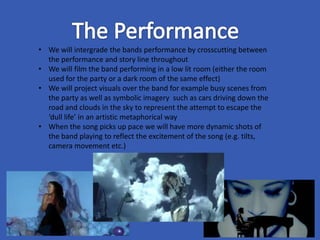 • We will intergrade the bands performance by crosscutting between
the performance and story line throughout
• We will film the band performing in a low lit room (either the room
used for the party or a dark room of the same effect)
• We will project visuals over the band for example busy scenes from
the party as well as symbolic imagery such as cars driving down the
road and clouds in the sky to represent the attempt to escape the
‘dull life’ in an artistic metaphorical way
• When the song picks up pace we will have more dynamic shots of
the band playing to reflect the excitement of the song (e.g. tilts,
camera movement etc.)
 